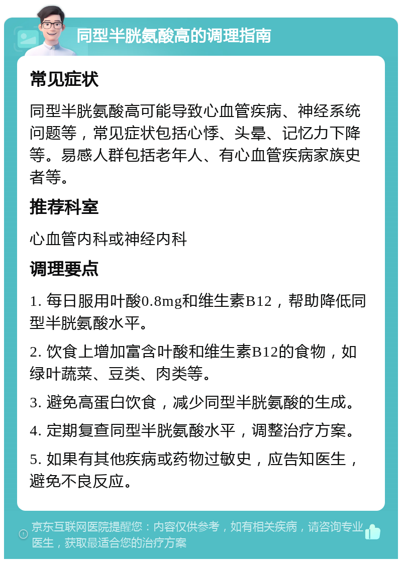 同型半胱氨酸高的调理指南 常见症状 同型半胱氨酸高可能导致心血管疾病、神经系统问题等，常见症状包括心悸、头晕、记忆力下降等。易感人群包括老年人、有心血管疾病家族史者等。 推荐科室 心血管内科或神经内科 调理要点 1. 每日服用叶酸0.8mg和维生素B12，帮助降低同型半胱氨酸水平。 2. 饮食上增加富含叶酸和维生素B12的食物，如绿叶蔬菜、豆类、肉类等。 3. 避免高蛋白饮食，减少同型半胱氨酸的生成。 4. 定期复查同型半胱氨酸水平，调整治疗方案。 5. 如果有其他疾病或药物过敏史，应告知医生，避免不良反应。