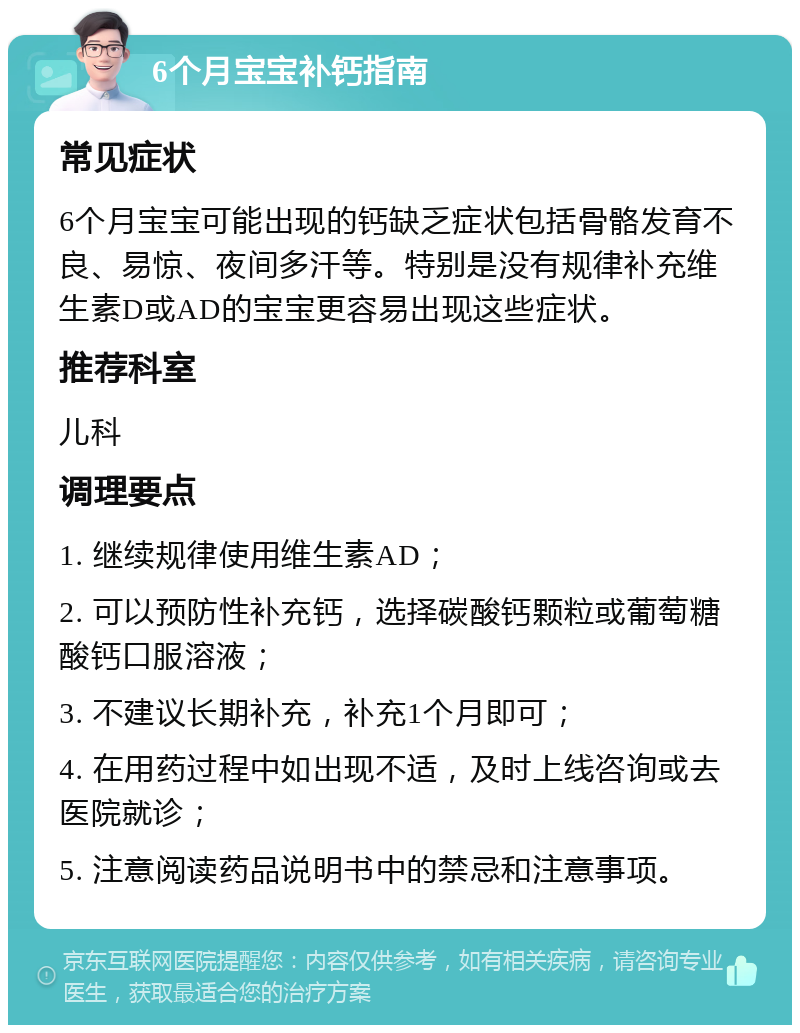 6个月宝宝补钙指南 常见症状 6个月宝宝可能出现的钙缺乏症状包括骨骼发育不良、易惊、夜间多汗等。特别是没有规律补充维生素D或AD的宝宝更容易出现这些症状。 推荐科室 儿科 调理要点 1. 继续规律使用维生素AD； 2. 可以预防性补充钙，选择碳酸钙颗粒或葡萄糖酸钙口服溶液； 3. 不建议长期补充，补充1个月即可； 4. 在用药过程中如出现不适，及时上线咨询或去医院就诊； 5. 注意阅读药品说明书中的禁忌和注意事项。