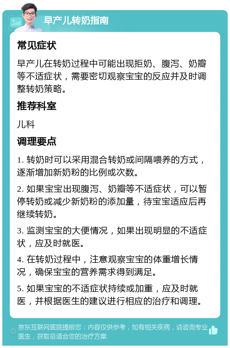 早产儿转奶指南 常见症状 早产儿在转奶过程中可能出现拒奶、腹泻、奶瓣等不适症状，需要密切观察宝宝的反应并及时调整转奶策略。 推荐科室 儿科 调理要点 1. 转奶时可以采用混合转奶或间隔喂养的方式，逐渐增加新奶粉的比例或次数。 2. 如果宝宝出现腹泻、奶瓣等不适症状，可以暂停转奶或减少新奶粉的添加量，待宝宝适应后再继续转奶。 3. 监测宝宝的大便情况，如果出现明显的不适症状，应及时就医。 4. 在转奶过程中，注意观察宝宝的体重增长情况，确保宝宝的营养需求得到满足。 5. 如果宝宝的不适症状持续或加重，应及时就医，并根据医生的建议进行相应的治疗和调理。