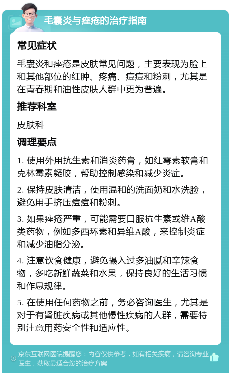 毛囊炎与痤疮的治疗指南 常见症状 毛囊炎和痤疮是皮肤常见问题，主要表现为脸上和其他部位的红肿、疼痛、痘痘和粉刺，尤其是在青春期和油性皮肤人群中更为普遍。 推荐科室 皮肤科 调理要点 1. 使用外用抗生素和消炎药膏，如红霉素软膏和克林霉素凝胶，帮助控制感染和减少炎症。 2. 保持皮肤清洁，使用温和的洗面奶和水洗脸，避免用手挤压痘痘和粉刺。 3. 如果痤疮严重，可能需要口服抗生素或维A酸类药物，例如多西环素和异维A酸，来控制炎症和减少油脂分泌。 4. 注意饮食健康，避免摄入过多油腻和辛辣食物，多吃新鲜蔬菜和水果，保持良好的生活习惯和作息规律。 5. 在使用任何药物之前，务必咨询医生，尤其是对于有肾脏疾病或其他慢性疾病的人群，需要特别注意用药安全性和适应性。