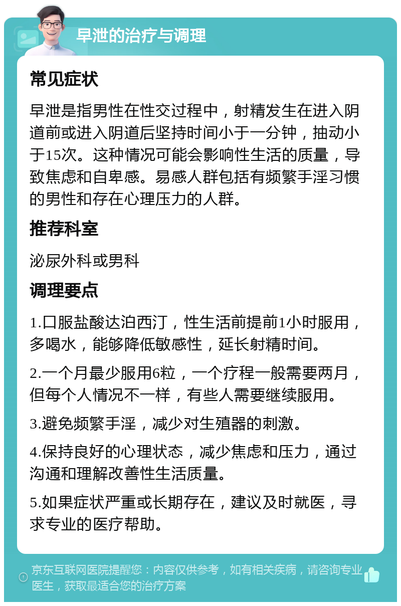 早泄的治疗与调理 常见症状 早泄是指男性在性交过程中，射精发生在进入阴道前或进入阴道后坚持时间小于一分钟，抽动小于15次。这种情况可能会影响性生活的质量，导致焦虑和自卑感。易感人群包括有频繁手淫习惯的男性和存在心理压力的人群。 推荐科室 泌尿外科或男科 调理要点 1.口服盐酸达泊西汀，性生活前提前1小时服用，多喝水，能够降低敏感性，延长射精时间。 2.一个月最少服用6粒，一个疗程一般需要两月，但每个人情况不一样，有些人需要继续服用。 3.避免频繁手淫，减少对生殖器的刺激。 4.保持良好的心理状态，减少焦虑和压力，通过沟通和理解改善性生活质量。 5.如果症状严重或长期存在，建议及时就医，寻求专业的医疗帮助。