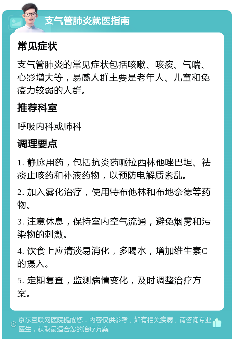 支气管肺炎就医指南 常见症状 支气管肺炎的常见症状包括咳嗽、咳痰、气喘、心影增大等，易感人群主要是老年人、儿童和免疫力较弱的人群。 推荐科室 呼吸内科或肺科 调理要点 1. 静脉用药，包括抗炎药哌拉西林他唑巴坦、祛痰止咳药和补液药物，以预防电解质紊乱。 2. 加入雾化治疗，使用特布他林和布地奈德等药物。 3. 注意休息，保持室内空气流通，避免烟雾和污染物的刺激。 4. 饮食上应清淡易消化，多喝水，增加维生素C的摄入。 5. 定期复查，监测病情变化，及时调整治疗方案。