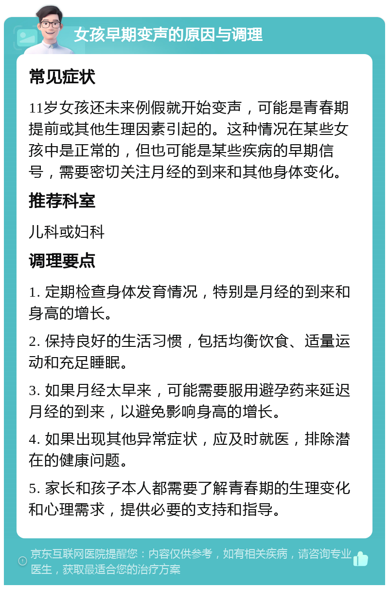 女孩早期变声的原因与调理 常见症状 11岁女孩还未来例假就开始变声，可能是青春期提前或其他生理因素引起的。这种情况在某些女孩中是正常的，但也可能是某些疾病的早期信号，需要密切关注月经的到来和其他身体变化。 推荐科室 儿科或妇科 调理要点 1. 定期检查身体发育情况，特别是月经的到来和身高的增长。 2. 保持良好的生活习惯，包括均衡饮食、适量运动和充足睡眠。 3. 如果月经太早来，可能需要服用避孕药来延迟月经的到来，以避免影响身高的增长。 4. 如果出现其他异常症状，应及时就医，排除潜在的健康问题。 5. 家长和孩子本人都需要了解青春期的生理变化和心理需求，提供必要的支持和指导。