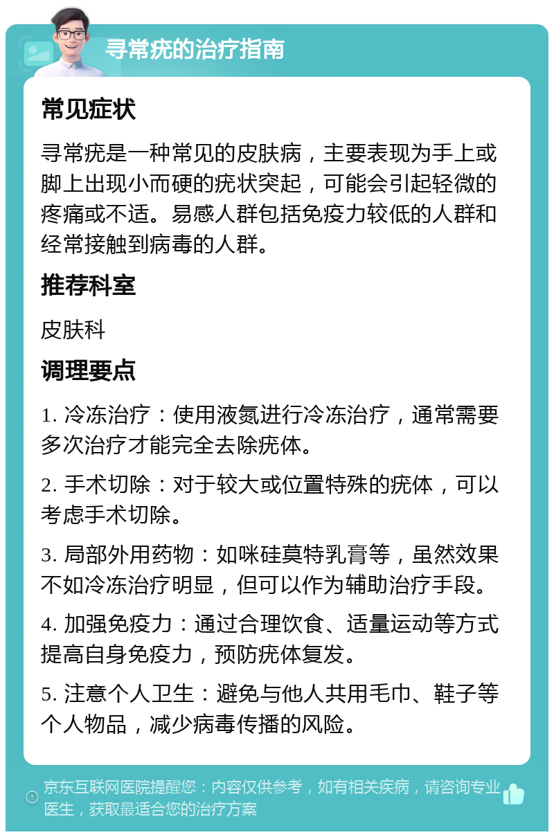 寻常疣的治疗指南 常见症状 寻常疣是一种常见的皮肤病，主要表现为手上或脚上出现小而硬的疣状突起，可能会引起轻微的疼痛或不适。易感人群包括免疫力较低的人群和经常接触到病毒的人群。 推荐科室 皮肤科 调理要点 1. 冷冻治疗：使用液氮进行冷冻治疗，通常需要多次治疗才能完全去除疣体。 2. 手术切除：对于较大或位置特殊的疣体，可以考虑手术切除。 3. 局部外用药物：如咪硅莫特乳膏等，虽然效果不如冷冻治疗明显，但可以作为辅助治疗手段。 4. 加强免疫力：通过合理饮食、适量运动等方式提高自身免疫力，预防疣体复发。 5. 注意个人卫生：避免与他人共用毛巾、鞋子等个人物品，减少病毒传播的风险。