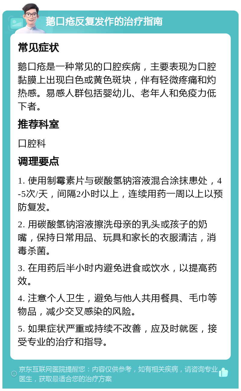 鹅口疮反复发作的治疗指南 常见症状 鹅口疮是一种常见的口腔疾病，主要表现为口腔黏膜上出现白色或黄色斑块，伴有轻微疼痛和灼热感。易感人群包括婴幼儿、老年人和免疫力低下者。 推荐科室 口腔科 调理要点 1. 使用制霉素片与碳酸氢钠溶液混合涂抹患处，4-5次/天，间隔2小时以上，连续用药一周以上以预防复发。 2. 用碳酸氢钠溶液擦洗母亲的乳头或孩子的奶嘴，保持日常用品、玩具和家长的衣服清洁，消毒杀菌。 3. 在用药后半小时内避免进食或饮水，以提高药效。 4. 注意个人卫生，避免与他人共用餐具、毛巾等物品，减少交叉感染的风险。 5. 如果症状严重或持续不改善，应及时就医，接受专业的治疗和指导。