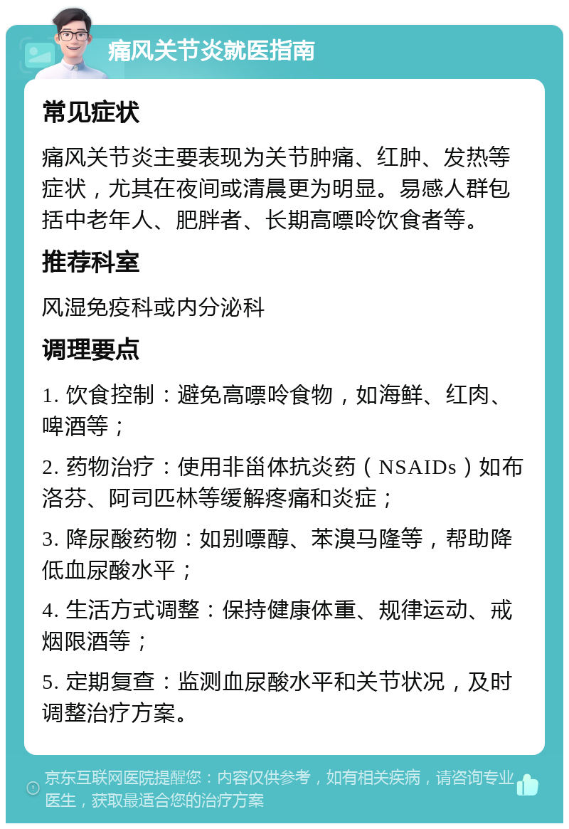 痛风关节炎就医指南 常见症状 痛风关节炎主要表现为关节肿痛、红肿、发热等症状，尤其在夜间或清晨更为明显。易感人群包括中老年人、肥胖者、长期高嘌呤饮食者等。 推荐科室 风湿免疫科或内分泌科 调理要点 1. 饮食控制：避免高嘌呤食物，如海鲜、红肉、啤酒等； 2. 药物治疗：使用非甾体抗炎药（NSAIDs）如布洛芬、阿司匹林等缓解疼痛和炎症； 3. 降尿酸药物：如别嘌醇、苯溴马隆等，帮助降低血尿酸水平； 4. 生活方式调整：保持健康体重、规律运动、戒烟限酒等； 5. 定期复查：监测血尿酸水平和关节状况，及时调整治疗方案。