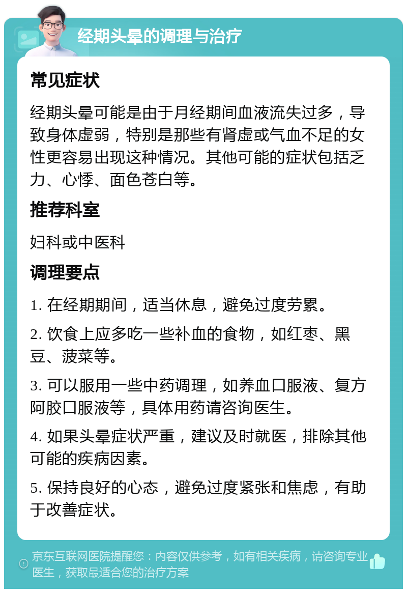 经期头晕的调理与治疗 常见症状 经期头晕可能是由于月经期间血液流失过多，导致身体虚弱，特别是那些有肾虚或气血不足的女性更容易出现这种情况。其他可能的症状包括乏力、心悸、面色苍白等。 推荐科室 妇科或中医科 调理要点 1. 在经期期间，适当休息，避免过度劳累。 2. 饮食上应多吃一些补血的食物，如红枣、黑豆、菠菜等。 3. 可以服用一些中药调理，如养血口服液、复方阿胶口服液等，具体用药请咨询医生。 4. 如果头晕症状严重，建议及时就医，排除其他可能的疾病因素。 5. 保持良好的心态，避免过度紧张和焦虑，有助于改善症状。