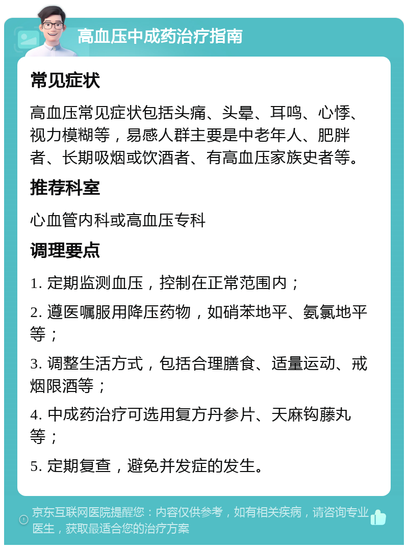 高血压中成药治疗指南 常见症状 高血压常见症状包括头痛、头晕、耳鸣、心悸、视力模糊等，易感人群主要是中老年人、肥胖者、长期吸烟或饮酒者、有高血压家族史者等。 推荐科室 心血管内科或高血压专科 调理要点 1. 定期监测血压，控制在正常范围内； 2. 遵医嘱服用降压药物，如硝苯地平、氨氯地平等； 3. 调整生活方式，包括合理膳食、适量运动、戒烟限酒等； 4. 中成药治疗可选用复方丹参片、天麻钩藤丸等； 5. 定期复查，避免并发症的发生。