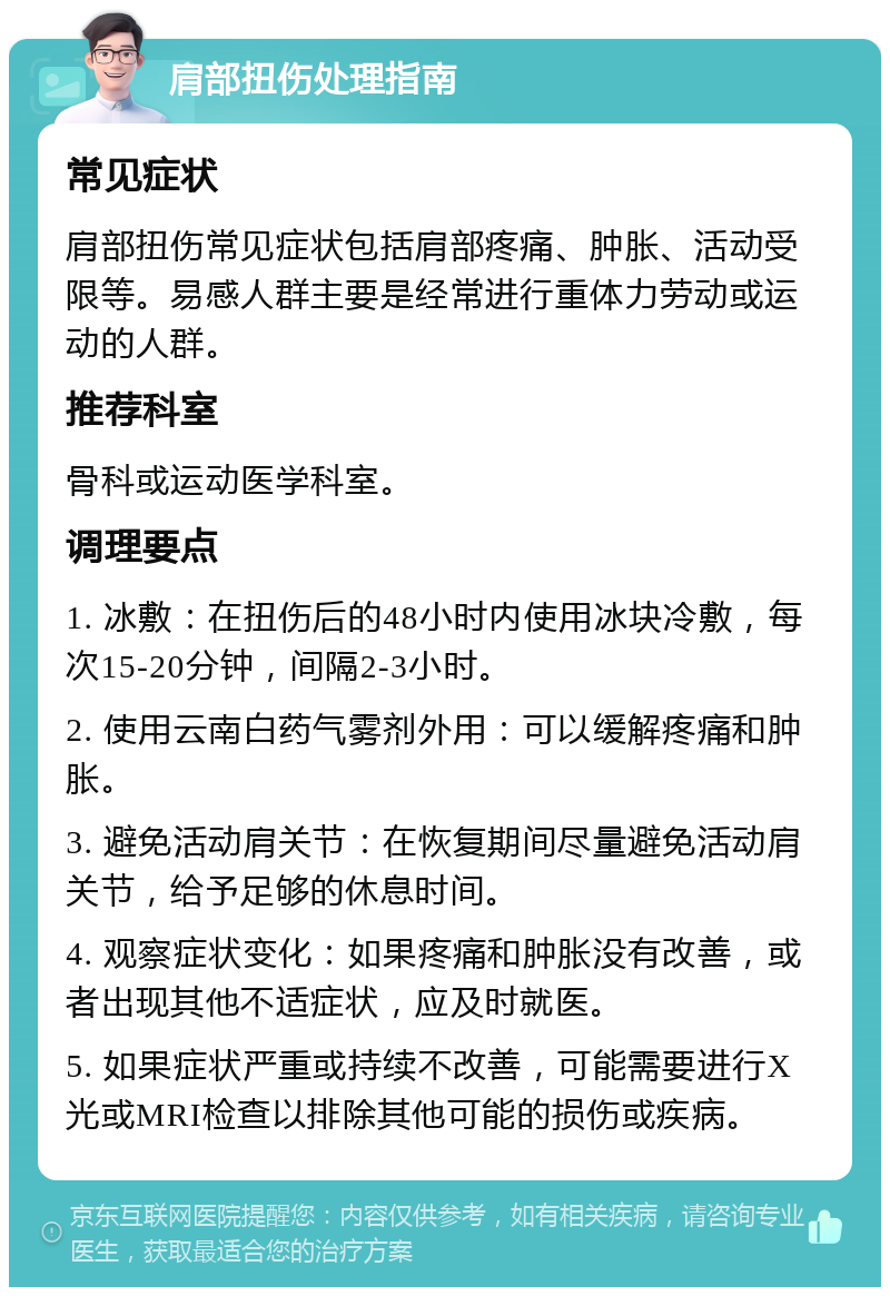 肩部扭伤处理指南 常见症状 肩部扭伤常见症状包括肩部疼痛、肿胀、活动受限等。易感人群主要是经常进行重体力劳动或运动的人群。 推荐科室 骨科或运动医学科室。 调理要点 1. 冰敷：在扭伤后的48小时内使用冰块冷敷，每次15-20分钟，间隔2-3小时。 2. 使用云南白药气雾剂外用：可以缓解疼痛和肿胀。 3. 避免活动肩关节：在恢复期间尽量避免活动肩关节，给予足够的休息时间。 4. 观察症状变化：如果疼痛和肿胀没有改善，或者出现其他不适症状，应及时就医。 5. 如果症状严重或持续不改善，可能需要进行X光或MRI检查以排除其他可能的损伤或疾病。