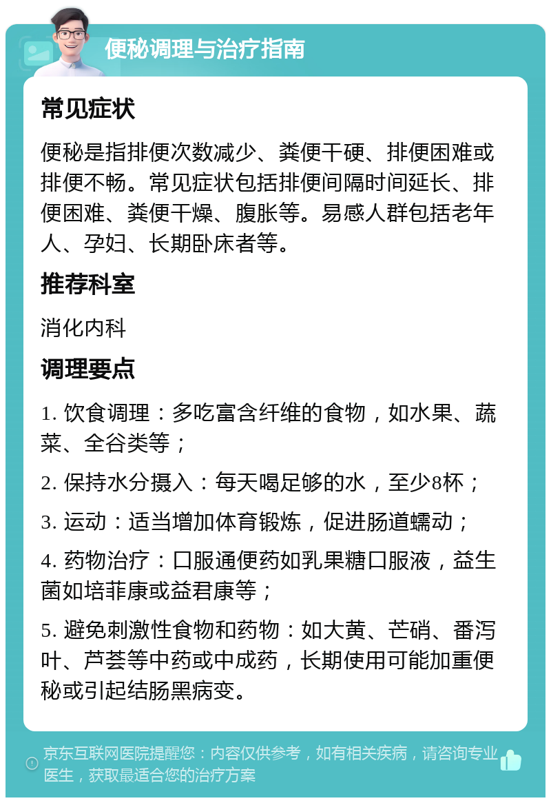 便秘调理与治疗指南 常见症状 便秘是指排便次数减少、粪便干硬、排便困难或排便不畅。常见症状包括排便间隔时间延长、排便困难、粪便干燥、腹胀等。易感人群包括老年人、孕妇、长期卧床者等。 推荐科室 消化内科 调理要点 1. 饮食调理：多吃富含纤维的食物，如水果、蔬菜、全谷类等； 2. 保持水分摄入：每天喝足够的水，至少8杯； 3. 运动：适当增加体育锻炼，促进肠道蠕动； 4. 药物治疗：口服通便药如乳果糖口服液，益生菌如培菲康或益君康等； 5. 避免刺激性食物和药物：如大黄、芒硝、番泻叶、芦荟等中药或中成药，长期使用可能加重便秘或引起结肠黑病变。