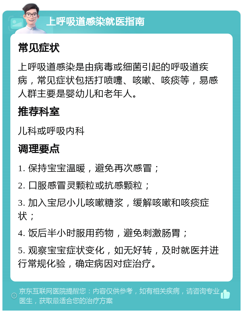 上呼吸道感染就医指南 常见症状 上呼吸道感染是由病毒或细菌引起的呼吸道疾病，常见症状包括打喷嚏、咳嗽、咳痰等，易感人群主要是婴幼儿和老年人。 推荐科室 儿科或呼吸内科 调理要点 1. 保持宝宝温暖，避免再次感冒； 2. 口服感冒灵颗粒或抗感颗粒； 3. 加入宝尼小儿咳嗽糖浆，缓解咳嗽和咳痰症状； 4. 饭后半小时服用药物，避免刺激肠胃； 5. 观察宝宝症状变化，如无好转，及时就医并进行常规化验，确定病因对症治疗。