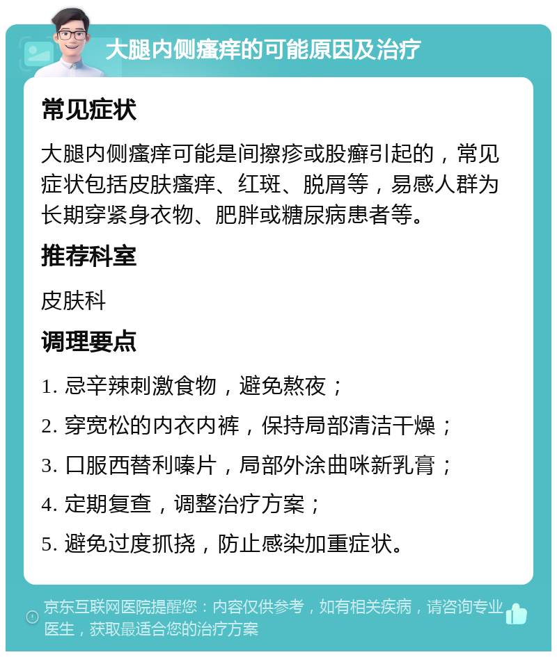 大腿内侧瘙痒的可能原因及治疗 常见症状 大腿内侧瘙痒可能是间擦疹或股癣引起的，常见症状包括皮肤瘙痒、红斑、脱屑等，易感人群为长期穿紧身衣物、肥胖或糖尿病患者等。 推荐科室 皮肤科 调理要点 1. 忌辛辣刺激食物，避免熬夜； 2. 穿宽松的内衣内裤，保持局部清洁干燥； 3. 口服西替利嗪片，局部外涂曲咪新乳膏； 4. 定期复查，调整治疗方案； 5. 避免过度抓挠，防止感染加重症状。