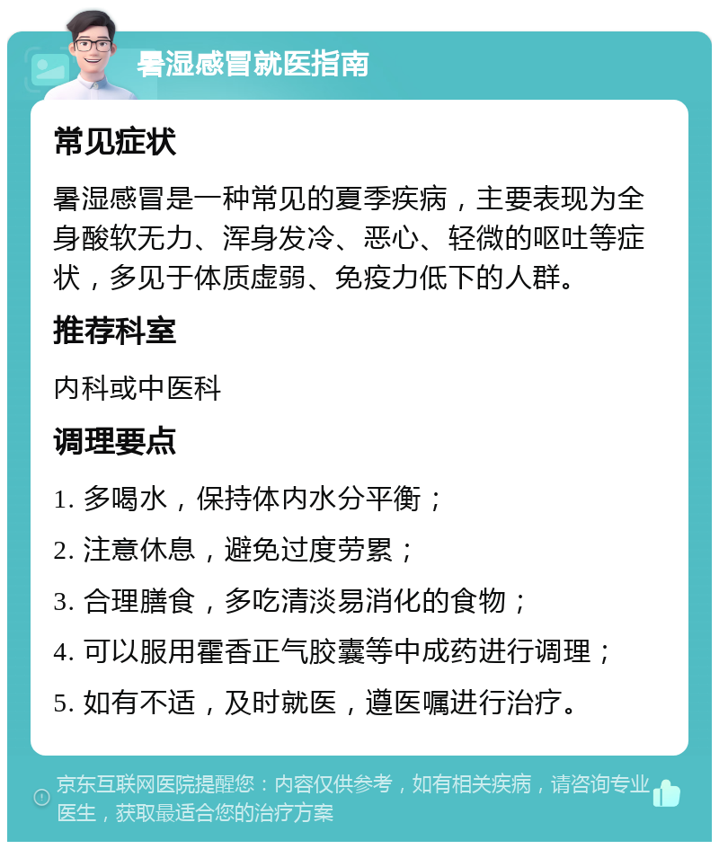 暑湿感冒就医指南 常见症状 暑湿感冒是一种常见的夏季疾病，主要表现为全身酸软无力、浑身发冷、恶心、轻微的呕吐等症状，多见于体质虚弱、免疫力低下的人群。 推荐科室 内科或中医科 调理要点 1. 多喝水，保持体内水分平衡； 2. 注意休息，避免过度劳累； 3. 合理膳食，多吃清淡易消化的食物； 4. 可以服用霍香正气胶囊等中成药进行调理； 5. 如有不适，及时就医，遵医嘱进行治疗。