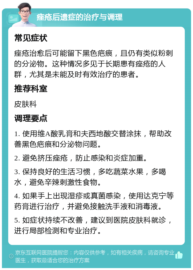 痤疮后遗症的治疗与调理 常见症状 痤疮治愈后可能留下黑色疤痕，且仍有类似粉刺的分泌物。这种情况多见于长期患有痤疮的人群，尤其是未能及时有效治疗的患者。 推荐科室 皮肤科 调理要点 1. 使用维A酸乳膏和夫西地酸交替涂抹，帮助改善黑色疤痕和分泌物问题。 2. 避免挤压痤疮，防止感染和炎症加重。 3. 保持良好的生活习惯，多吃蔬菜水果，多喝水，避免辛辣刺激性食物。 4. 如果手上出现湿疹或真菌感染，使用达克宁等药膏进行治疗，并避免接触洗手液和消毒液。 5. 如症状持续不改善，建议到医院皮肤科就诊，进行局部检测和专业治疗。