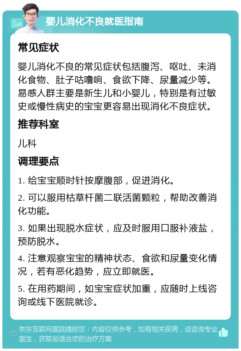 婴儿消化不良就医指南 常见症状 婴儿消化不良的常见症状包括腹泻、呕吐、未消化食物、肚子咕噜响、食欲下降、尿量减少等。易感人群主要是新生儿和小婴儿，特别是有过敏史或慢性病史的宝宝更容易出现消化不良症状。 推荐科室 儿科 调理要点 1. 给宝宝顺时针按摩腹部，促进消化。 2. 可以服用枯草杆菌二联活菌颗粒，帮助改善消化功能。 3. 如果出现脱水症状，应及时服用口服补液盐，预防脱水。 4. 注意观察宝宝的精神状态、食欲和尿量变化情况，若有恶化趋势，应立即就医。 5. 在用药期间，如宝宝症状加重，应随时上线咨询或线下医院就诊。