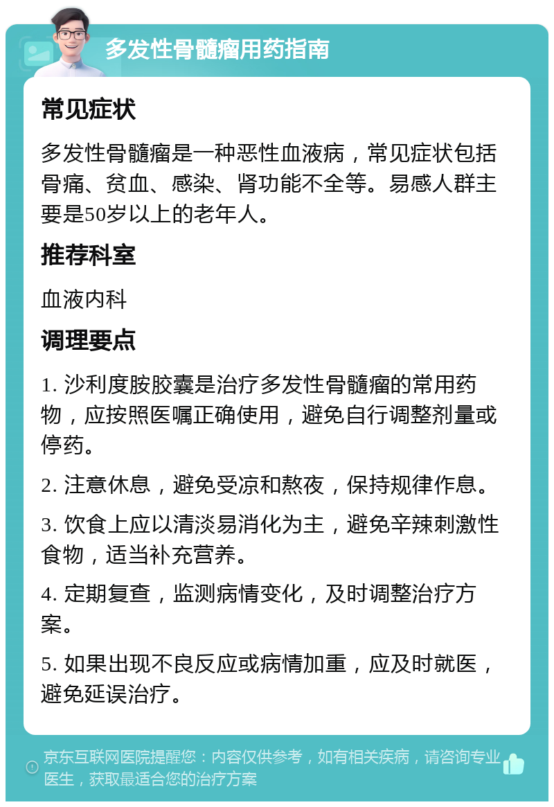 多发性骨髓瘤用药指南 常见症状 多发性骨髓瘤是一种恶性血液病，常见症状包括骨痛、贫血、感染、肾功能不全等。易感人群主要是50岁以上的老年人。 推荐科室 血液内科 调理要点 1. 沙利度胺胶囊是治疗多发性骨髓瘤的常用药物，应按照医嘱正确使用，避免自行调整剂量或停药。 2. 注意休息，避免受凉和熬夜，保持规律作息。 3. 饮食上应以清淡易消化为主，避免辛辣刺激性食物，适当补充营养。 4. 定期复查，监测病情变化，及时调整治疗方案。 5. 如果出现不良反应或病情加重，应及时就医，避免延误治疗。