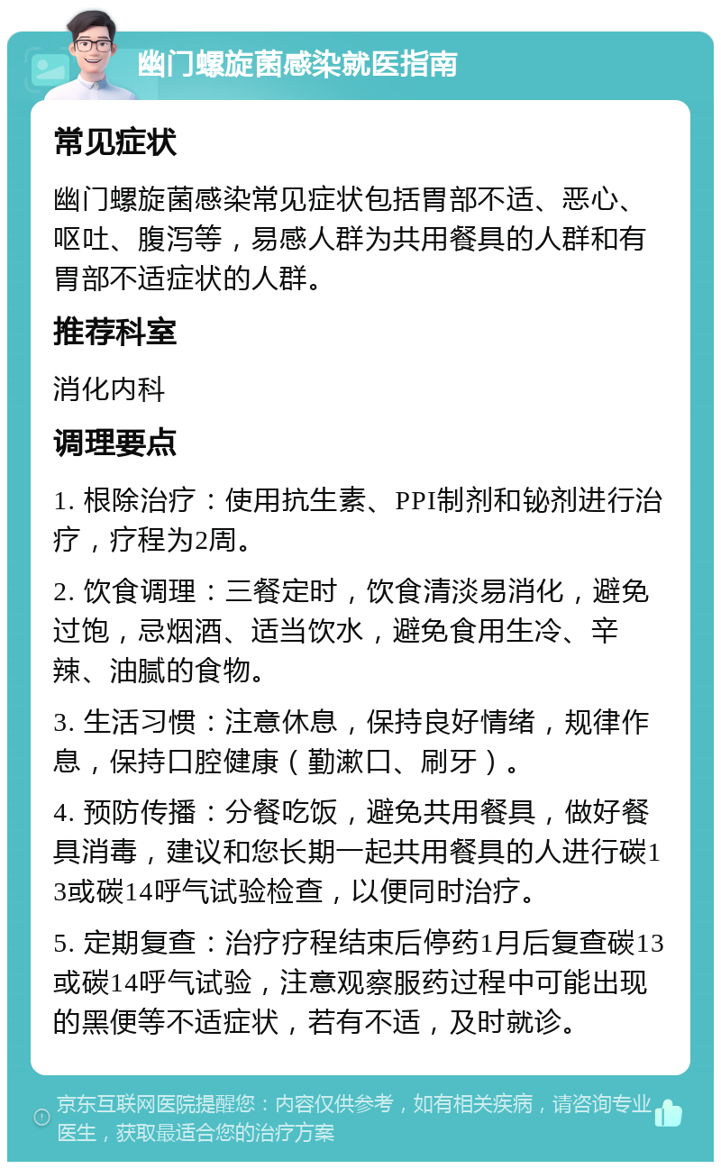 幽门螺旋菌感染就医指南 常见症状 幽门螺旋菌感染常见症状包括胃部不适、恶心、呕吐、腹泻等，易感人群为共用餐具的人群和有胃部不适症状的人群。 推荐科室 消化内科 调理要点 1. 根除治疗：使用抗生素、PPI制剂和铋剂进行治疗，疗程为2周。 2. 饮食调理：三餐定时，饮食清淡易消化，避免过饱，忌烟酒、适当饮水，避免食用生冷、辛辣、油腻的食物。 3. 生活习惯：注意休息，保持良好情绪，规律作息，保持口腔健康（勤漱口、刷牙）。 4. 预防传播：分餐吃饭，避免共用餐具，做好餐具消毒，建议和您长期一起共用餐具的人进行碳13或碳14呼气试验检查，以便同时治疗。 5. 定期复查：治疗疗程结束后停药1月后复查碳13或碳14呼气试验，注意观察服药过程中可能出现的黑便等不适症状，若有不适，及时就诊。