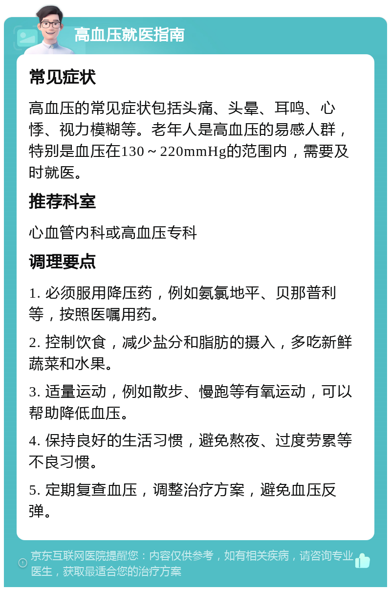 高血压就医指南 常见症状 高血压的常见症状包括头痛、头晕、耳鸣、心悸、视力模糊等。老年人是高血压的易感人群，特别是血压在130～220mmHg的范围内，需要及时就医。 推荐科室 心血管内科或高血压专科 调理要点 1. 必须服用降压药，例如氨氯地平、贝那普利等，按照医嘱用药。 2. 控制饮食，减少盐分和脂肪的摄入，多吃新鲜蔬菜和水果。 3. 适量运动，例如散步、慢跑等有氧运动，可以帮助降低血压。 4. 保持良好的生活习惯，避免熬夜、过度劳累等不良习惯。 5. 定期复查血压，调整治疗方案，避免血压反弹。