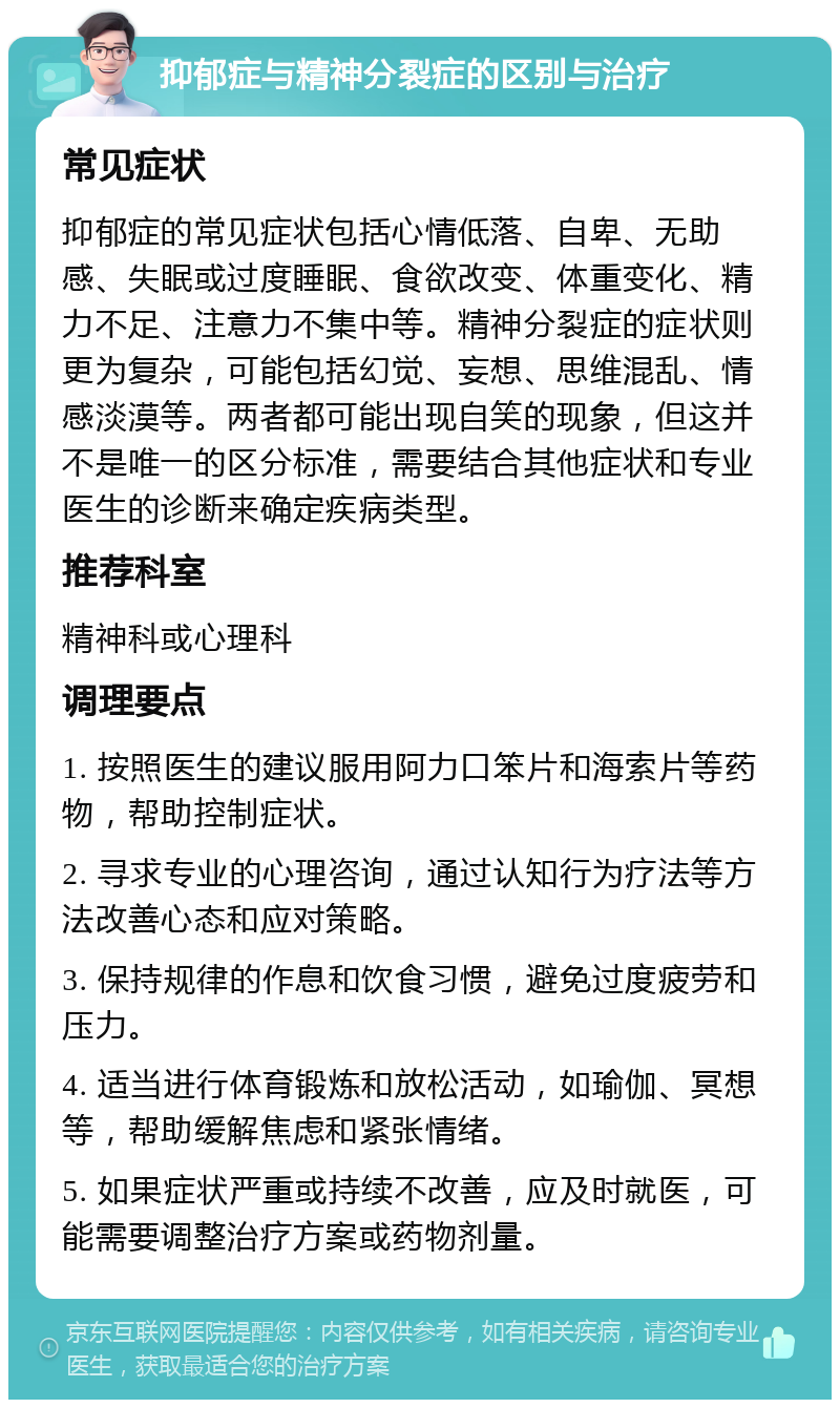 抑郁症与精神分裂症的区别与治疗 常见症状 抑郁症的常见症状包括心情低落、自卑、无助感、失眠或过度睡眠、食欲改变、体重变化、精力不足、注意力不集中等。精神分裂症的症状则更为复杂，可能包括幻觉、妄想、思维混乱、情感淡漠等。两者都可能出现自笑的现象，但这并不是唯一的区分标准，需要结合其他症状和专业医生的诊断来确定疾病类型。 推荐科室 精神科或心理科 调理要点 1. 按照医生的建议服用阿力口笨片和海索片等药物，帮助控制症状。 2. 寻求专业的心理咨询，通过认知行为疗法等方法改善心态和应对策略。 3. 保持规律的作息和饮食习惯，避免过度疲劳和压力。 4. 适当进行体育锻炼和放松活动，如瑜伽、冥想等，帮助缓解焦虑和紧张情绪。 5. 如果症状严重或持续不改善，应及时就医，可能需要调整治疗方案或药物剂量。