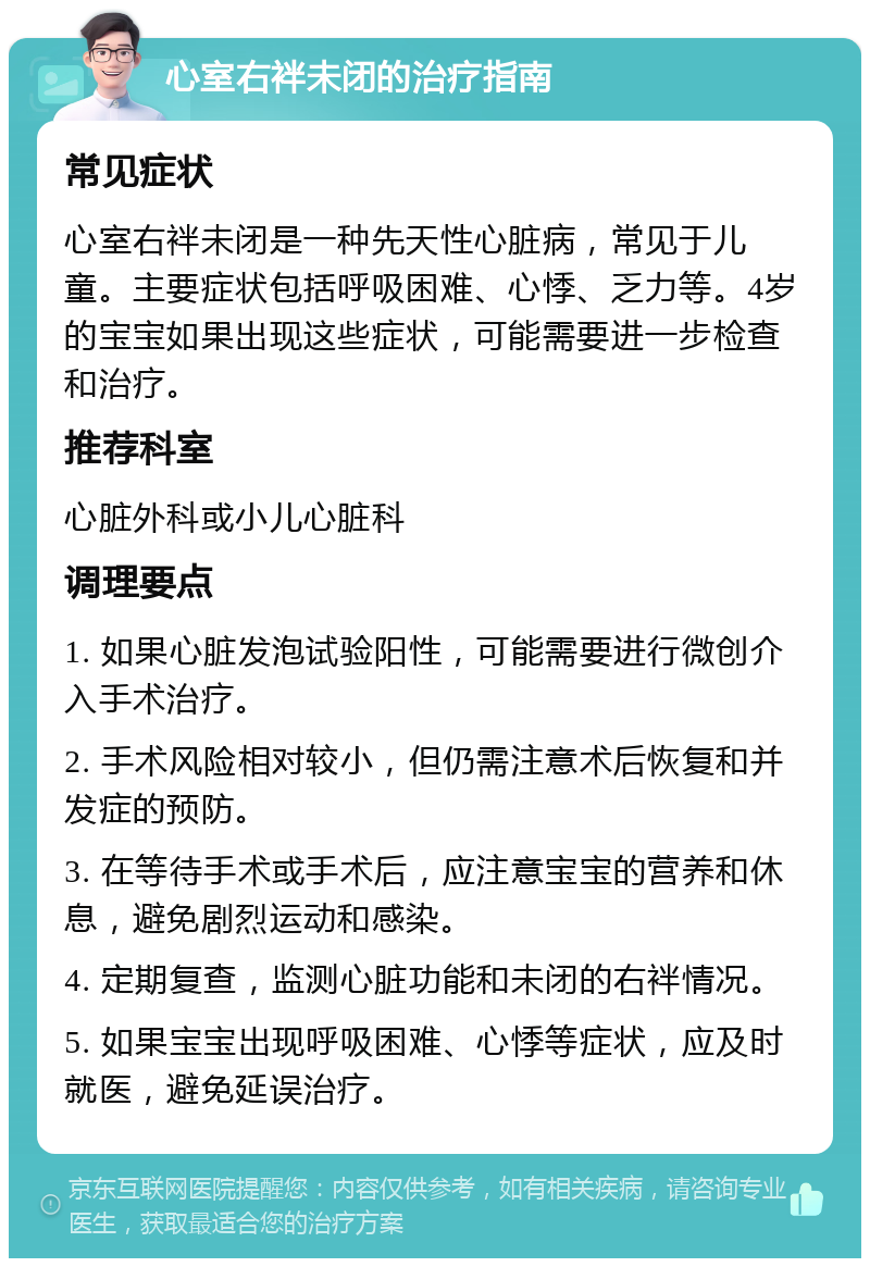 心室右袢未闭的治疗指南 常见症状 心室右袢未闭是一种先天性心脏病，常见于儿童。主要症状包括呼吸困难、心悸、乏力等。4岁的宝宝如果出现这些症状，可能需要进一步检查和治疗。 推荐科室 心脏外科或小儿心脏科 调理要点 1. 如果心脏发泡试验阳性，可能需要进行微创介入手术治疗。 2. 手术风险相对较小，但仍需注意术后恢复和并发症的预防。 3. 在等待手术或手术后，应注意宝宝的营养和休息，避免剧烈运动和感染。 4. 定期复查，监测心脏功能和未闭的右袢情况。 5. 如果宝宝出现呼吸困难、心悸等症状，应及时就医，避免延误治疗。