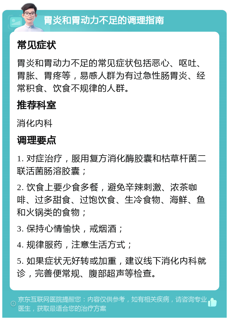 胃炎和胃动力不足的调理指南 常见症状 胃炎和胃动力不足的常见症状包括恶心、呕吐、胃胀、胃疼等，易感人群为有过急性肠胃炎、经常积食、饮食不规律的人群。 推荐科室 消化内科 调理要点 1. 对症治疗，服用复方消化酶胶囊和枯草杆菌二联活菌肠溶胶囊； 2. 饮食上要少食多餐，避免辛辣刺激、浓茶咖啡、过多甜食、过饱饮食、生冷食物、海鲜、鱼和火锅类的食物； 3. 保持心情愉快，戒烟酒； 4. 规律服药，注意生活方式； 5. 如果症状无好转或加重，建议线下消化内科就诊，完善便常规、腹部超声等检查。