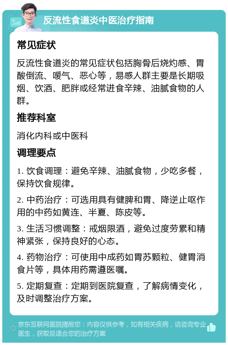 反流性食道炎中医治疗指南 常见症状 反流性食道炎的常见症状包括胸骨后烧灼感、胃酸倒流、嗳气、恶心等，易感人群主要是长期吸烟、饮酒、肥胖或经常进食辛辣、油腻食物的人群。 推荐科室 消化内科或中医科 调理要点 1. 饮食调理：避免辛辣、油腻食物，少吃多餐，保持饮食规律。 2. 中药治疗：可选用具有健脾和胃、降逆止呕作用的中药如黄连、半夏、陈皮等。 3. 生活习惯调整：戒烟限酒，避免过度劳累和精神紧张，保持良好的心态。 4. 药物治疗：可使用中成药如胃苏颗粒、健胃消食片等，具体用药需遵医嘱。 5. 定期复查：定期到医院复查，了解病情变化，及时调整治疗方案。