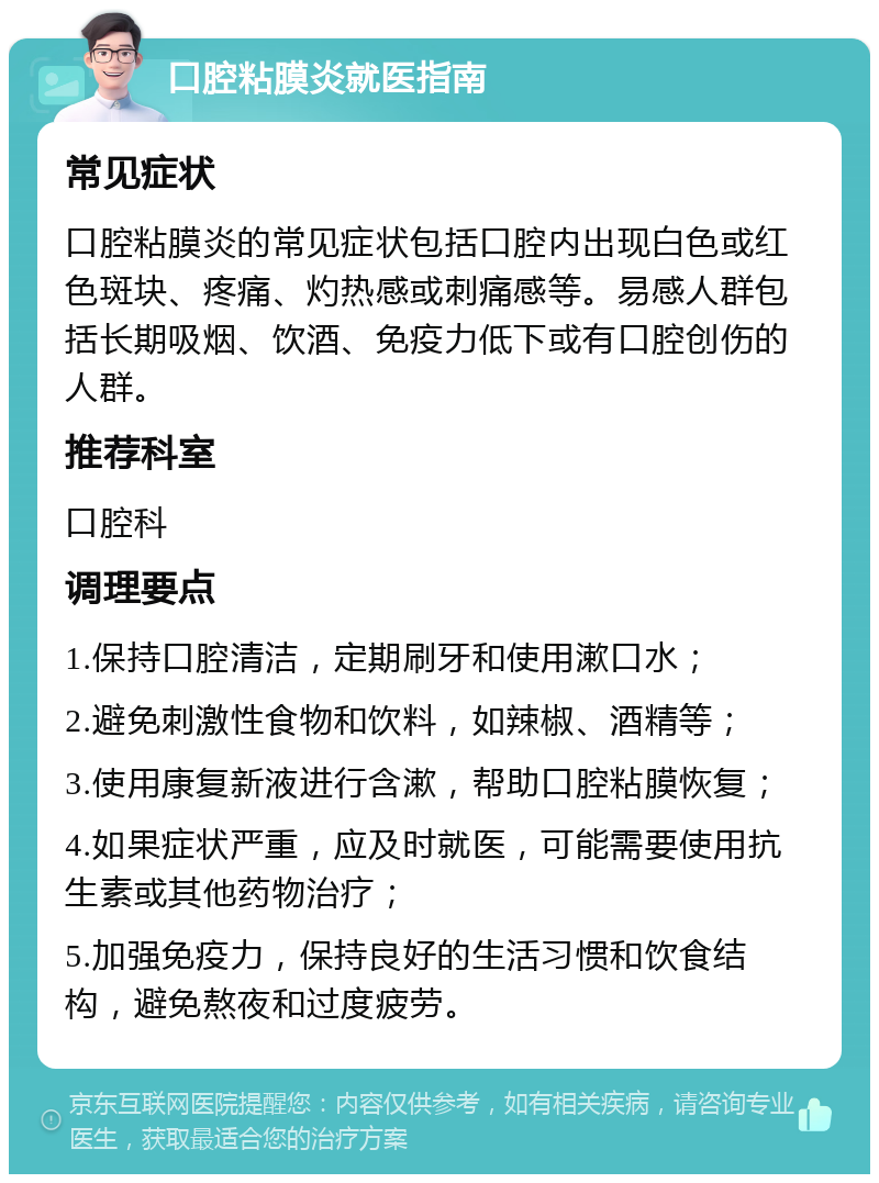 口腔粘膜炎就医指南 常见症状 口腔粘膜炎的常见症状包括口腔内出现白色或红色斑块、疼痛、灼热感或刺痛感等。易感人群包括长期吸烟、饮酒、免疫力低下或有口腔创伤的人群。 推荐科室 口腔科 调理要点 1.保持口腔清洁，定期刷牙和使用漱口水； 2.避免刺激性食物和饮料，如辣椒、酒精等； 3.使用康复新液进行含漱，帮助口腔粘膜恢复； 4.如果症状严重，应及时就医，可能需要使用抗生素或其他药物治疗； 5.加强免疫力，保持良好的生活习惯和饮食结构，避免熬夜和过度疲劳。