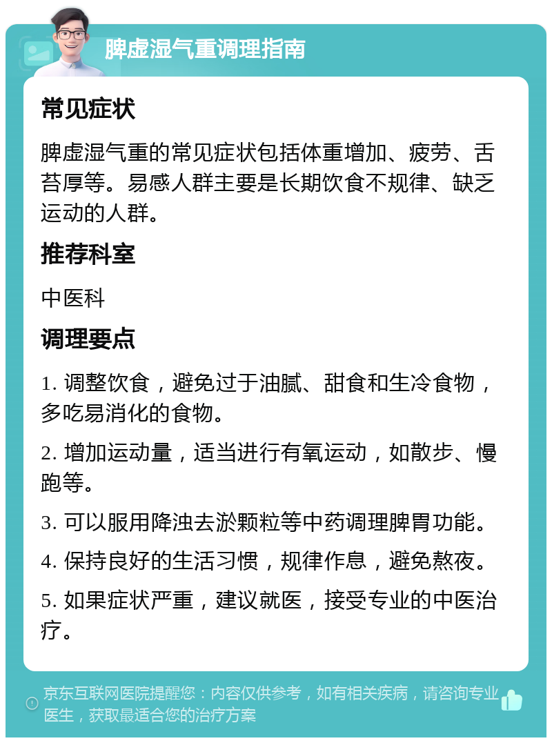 脾虚湿气重调理指南 常见症状 脾虚湿气重的常见症状包括体重增加、疲劳、舌苔厚等。易感人群主要是长期饮食不规律、缺乏运动的人群。 推荐科室 中医科 调理要点 1. 调整饮食，避免过于油腻、甜食和生冷食物，多吃易消化的食物。 2. 增加运动量，适当进行有氧运动，如散步、慢跑等。 3. 可以服用降浊去淤颗粒等中药调理脾胃功能。 4. 保持良好的生活习惯，规律作息，避免熬夜。 5. 如果症状严重，建议就医，接受专业的中医治疗。