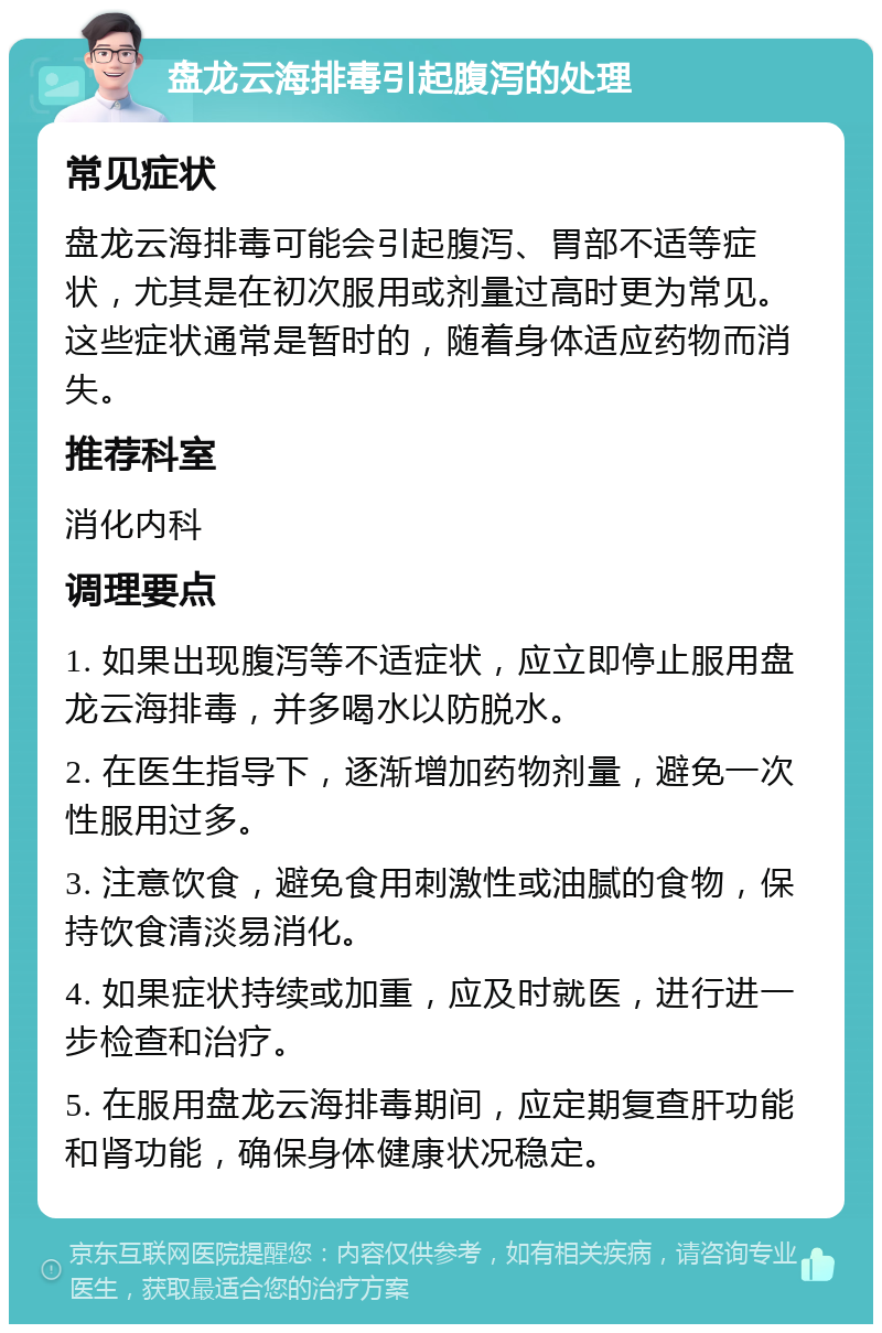 盘龙云海排毒引起腹泻的处理 常见症状 盘龙云海排毒可能会引起腹泻、胃部不适等症状，尤其是在初次服用或剂量过高时更为常见。这些症状通常是暂时的，随着身体适应药物而消失。 推荐科室 消化内科 调理要点 1. 如果出现腹泻等不适症状，应立即停止服用盘龙云海排毒，并多喝水以防脱水。 2. 在医生指导下，逐渐增加药物剂量，避免一次性服用过多。 3. 注意饮食，避免食用刺激性或油腻的食物，保持饮食清淡易消化。 4. 如果症状持续或加重，应及时就医，进行进一步检查和治疗。 5. 在服用盘龙云海排毒期间，应定期复查肝功能和肾功能，确保身体健康状况稳定。