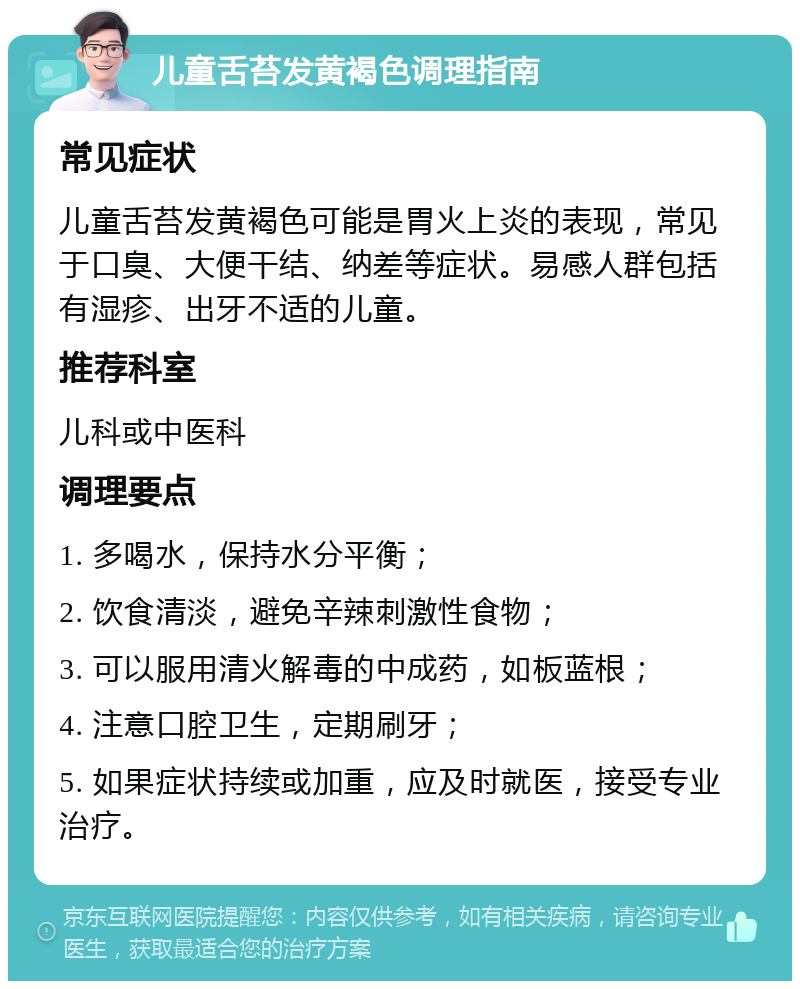 儿童舌苔发黄褐色调理指南 常见症状 儿童舌苔发黄褐色可能是胃火上炎的表现，常见于口臭、大便干结、纳差等症状。易感人群包括有湿疹、出牙不适的儿童。 推荐科室 儿科或中医科 调理要点 1. 多喝水，保持水分平衡； 2. 饮食清淡，避免辛辣刺激性食物； 3. 可以服用清火解毒的中成药，如板蓝根； 4. 注意口腔卫生，定期刷牙； 5. 如果症状持续或加重，应及时就医，接受专业治疗。