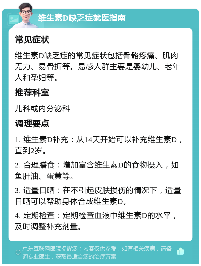 维生素D缺乏症就医指南 常见症状 维生素D缺乏症的常见症状包括骨骼疼痛、肌肉无力、易骨折等。易感人群主要是婴幼儿、老年人和孕妇等。 推荐科室 儿科或内分泌科 调理要点 1. 维生素D补充：从14天开始可以补充维生素D，直到2岁。 2. 合理膳食：增加富含维生素D的食物摄入，如鱼肝油、蛋黄等。 3. 适量日晒：在不引起皮肤损伤的情况下，适量日晒可以帮助身体合成维生素D。 4. 定期检查：定期检查血液中维生素D的水平，及时调整补充剂量。