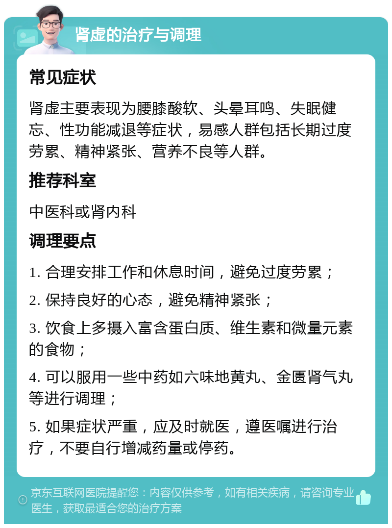 肾虚的治疗与调理 常见症状 肾虚主要表现为腰膝酸软、头晕耳鸣、失眠健忘、性功能减退等症状，易感人群包括长期过度劳累、精神紧张、营养不良等人群。 推荐科室 中医科或肾内科 调理要点 1. 合理安排工作和休息时间，避免过度劳累； 2. 保持良好的心态，避免精神紧张； 3. 饮食上多摄入富含蛋白质、维生素和微量元素的食物； 4. 可以服用一些中药如六味地黄丸、金匮肾气丸等进行调理； 5. 如果症状严重，应及时就医，遵医嘱进行治疗，不要自行增减药量或停药。