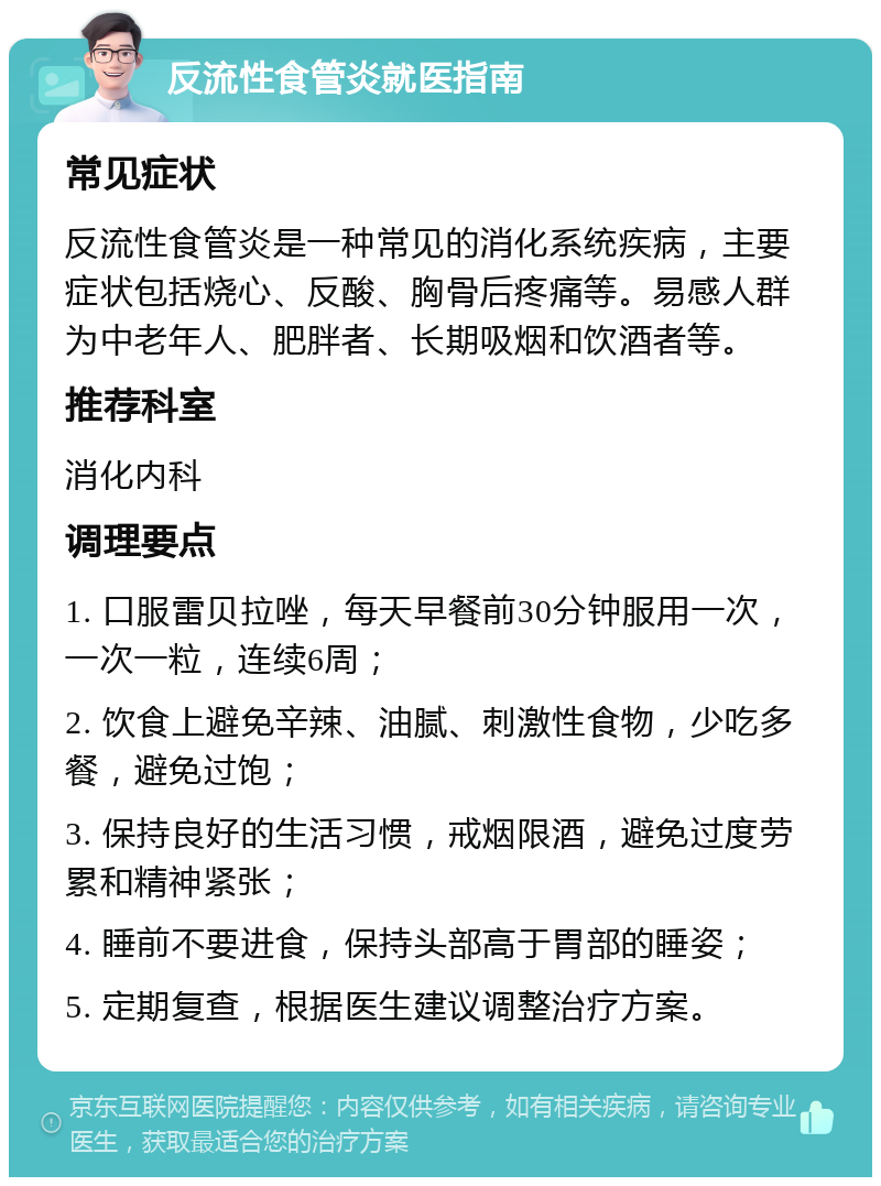 反流性食管炎就医指南 常见症状 反流性食管炎是一种常见的消化系统疾病，主要症状包括烧心、反酸、胸骨后疼痛等。易感人群为中老年人、肥胖者、长期吸烟和饮酒者等。 推荐科室 消化内科 调理要点 1. 口服雷贝拉唑，每天早餐前30分钟服用一次，一次一粒，连续6周； 2. 饮食上避免辛辣、油腻、刺激性食物，少吃多餐，避免过饱； 3. 保持良好的生活习惯，戒烟限酒，避免过度劳累和精神紧张； 4. 睡前不要进食，保持头部高于胃部的睡姿； 5. 定期复查，根据医生建议调整治疗方案。