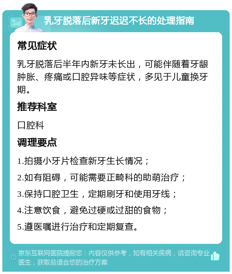 乳牙脱落后新牙迟迟不长的处理指南 常见症状 乳牙脱落后半年内新牙未长出，可能伴随着牙龈肿胀、疼痛或口腔异味等症状，多见于儿童换牙期。 推荐科室 口腔科 调理要点 1.拍摄小牙片检查新牙生长情况； 2.如有阻碍，可能需要正畸科的助萌治疗； 3.保持口腔卫生，定期刷牙和使用牙线； 4.注意饮食，避免过硬或过甜的食物； 5.遵医嘱进行治疗和定期复查。