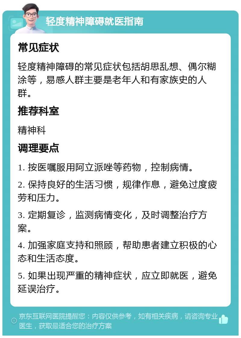 轻度精神障碍就医指南 常见症状 轻度精神障碍的常见症状包括胡思乱想、偶尔糊涂等，易感人群主要是老年人和有家族史的人群。 推荐科室 精神科 调理要点 1. 按医嘱服用阿立派唑等药物，控制病情。 2. 保持良好的生活习惯，规律作息，避免过度疲劳和压力。 3. 定期复诊，监测病情变化，及时调整治疗方案。 4. 加强家庭支持和照顾，帮助患者建立积极的心态和生活态度。 5. 如果出现严重的精神症状，应立即就医，避免延误治疗。