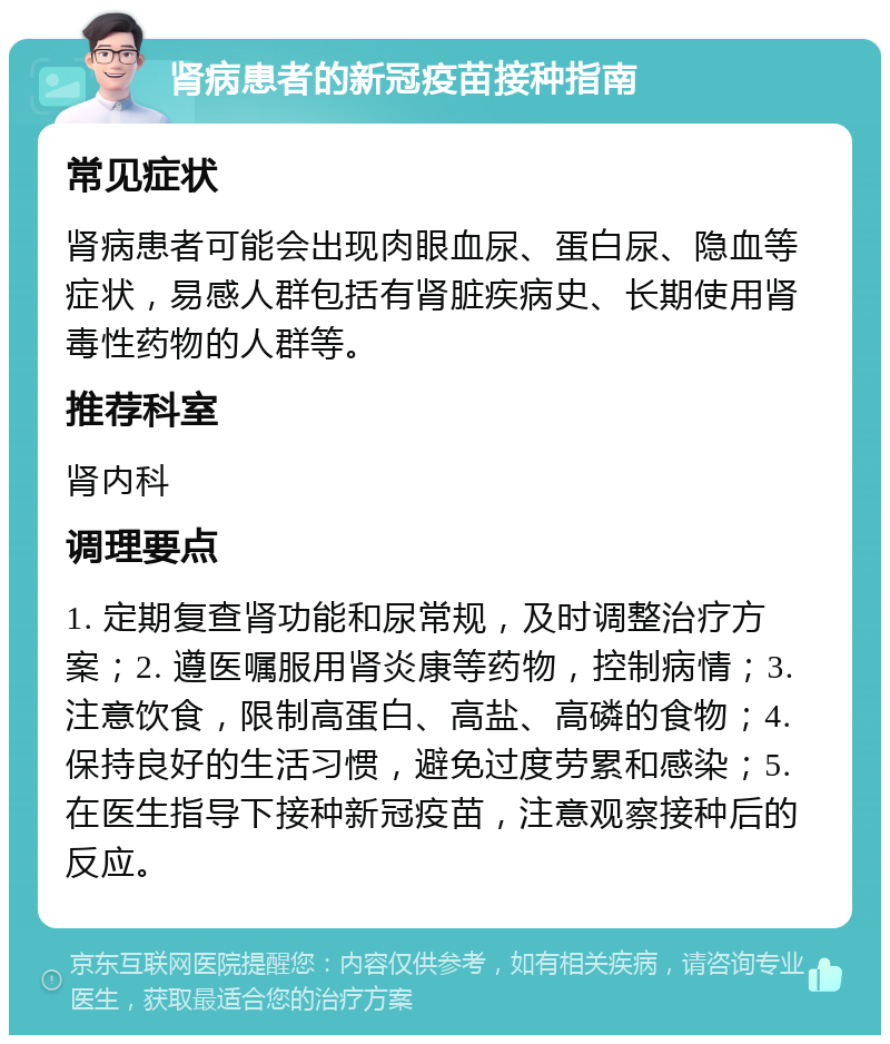 肾病患者的新冠疫苗接种指南 常见症状 肾病患者可能会出现肉眼血尿、蛋白尿、隐血等症状，易感人群包括有肾脏疾病史、长期使用肾毒性药物的人群等。 推荐科室 肾内科 调理要点 1. 定期复查肾功能和尿常规，及时调整治疗方案；2. 遵医嘱服用肾炎康等药物，控制病情；3. 注意饮食，限制高蛋白、高盐、高磷的食物；4. 保持良好的生活习惯，避免过度劳累和感染；5. 在医生指导下接种新冠疫苗，注意观察接种后的反应。