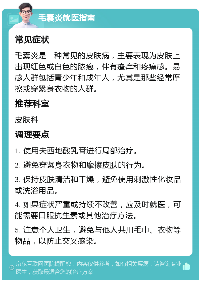 毛囊炎就医指南 常见症状 毛囊炎是一种常见的皮肤病，主要表现为皮肤上出现红色或白色的脓疱，伴有瘙痒和疼痛感。易感人群包括青少年和成年人，尤其是那些经常摩擦或穿紧身衣物的人群。 推荐科室 皮肤科 调理要点 1. 使用夫西地酸乳膏进行局部治疗。 2. 避免穿紧身衣物和摩擦皮肤的行为。 3. 保持皮肤清洁和干燥，避免使用刺激性化妆品或洗浴用品。 4. 如果症状严重或持续不改善，应及时就医，可能需要口服抗生素或其他治疗方法。 5. 注意个人卫生，避免与他人共用毛巾、衣物等物品，以防止交叉感染。