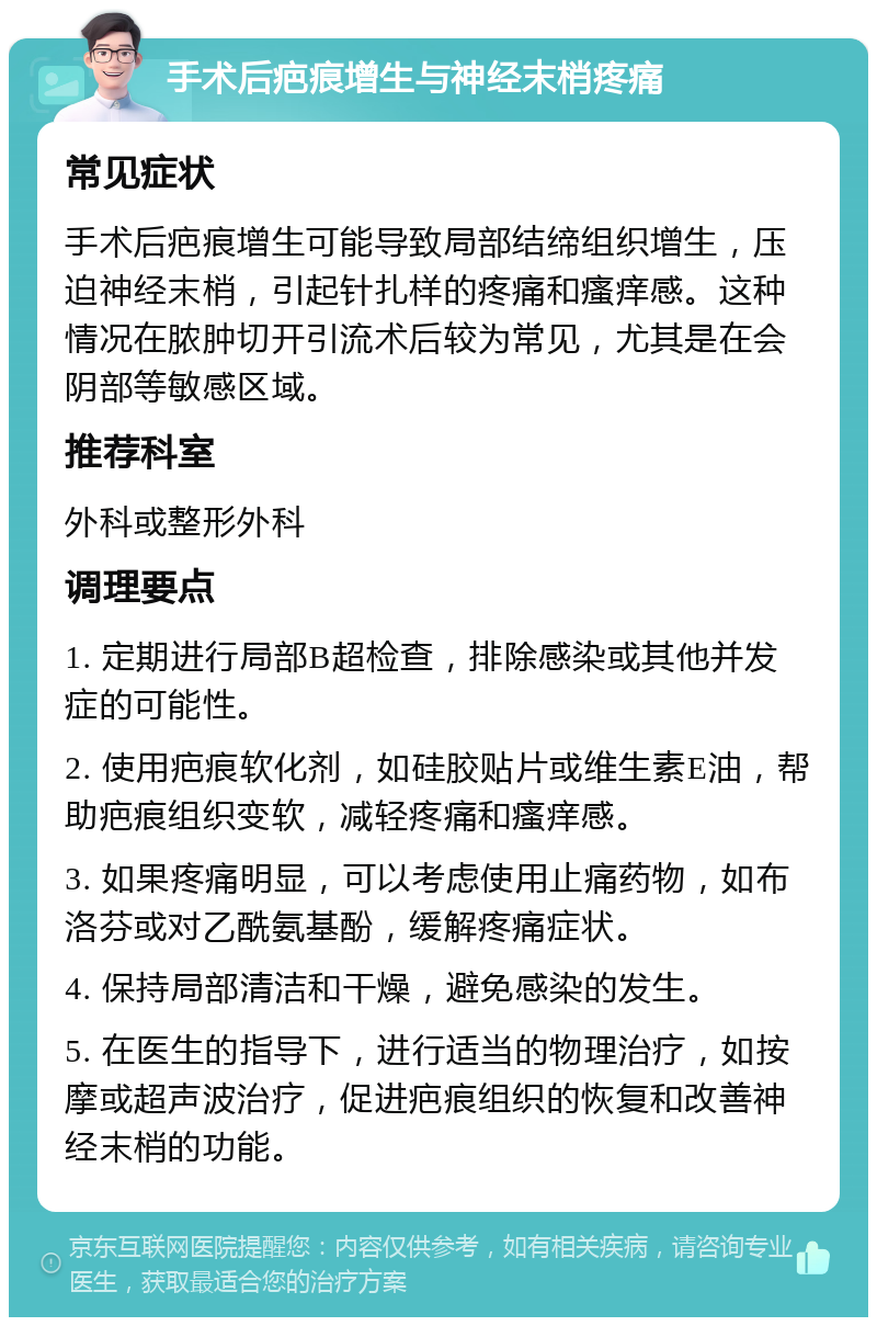 手术后疤痕增生与神经末梢疼痛 常见症状 手术后疤痕增生可能导致局部结缔组织增生，压迫神经末梢，引起针扎样的疼痛和瘙痒感。这种情况在脓肿切开引流术后较为常见，尤其是在会阴部等敏感区域。 推荐科室 外科或整形外科 调理要点 1. 定期进行局部B超检查，排除感染或其他并发症的可能性。 2. 使用疤痕软化剂，如硅胶贴片或维生素E油，帮助疤痕组织变软，减轻疼痛和瘙痒感。 3. 如果疼痛明显，可以考虑使用止痛药物，如布洛芬或对乙酰氨基酚，缓解疼痛症状。 4. 保持局部清洁和干燥，避免感染的发生。 5. 在医生的指导下，进行适当的物理治疗，如按摩或超声波治疗，促进疤痕组织的恢复和改善神经末梢的功能。