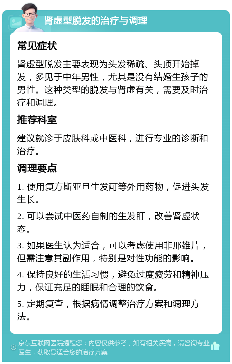 肾虚型脱发的治疗与调理 常见症状 肾虚型脱发主要表现为头发稀疏、头顶开始掉发，多见于中年男性，尤其是没有结婚生孩子的男性。这种类型的脱发与肾虚有关，需要及时治疗和调理。 推荐科室 建议就诊于皮肤科或中医科，进行专业的诊断和治疗。 调理要点 1. 使用复方斯亚旦生发酊等外用药物，促进头发生长。 2. 可以尝试中医药自制的生发盯，改善肾虚状态。 3. 如果医生认为适合，可以考虑使用非那雄片，但需注意其副作用，特别是对性功能的影响。 4. 保持良好的生活习惯，避免过度疲劳和精神压力，保证充足的睡眠和合理的饮食。 5. 定期复查，根据病情调整治疗方案和调理方法。