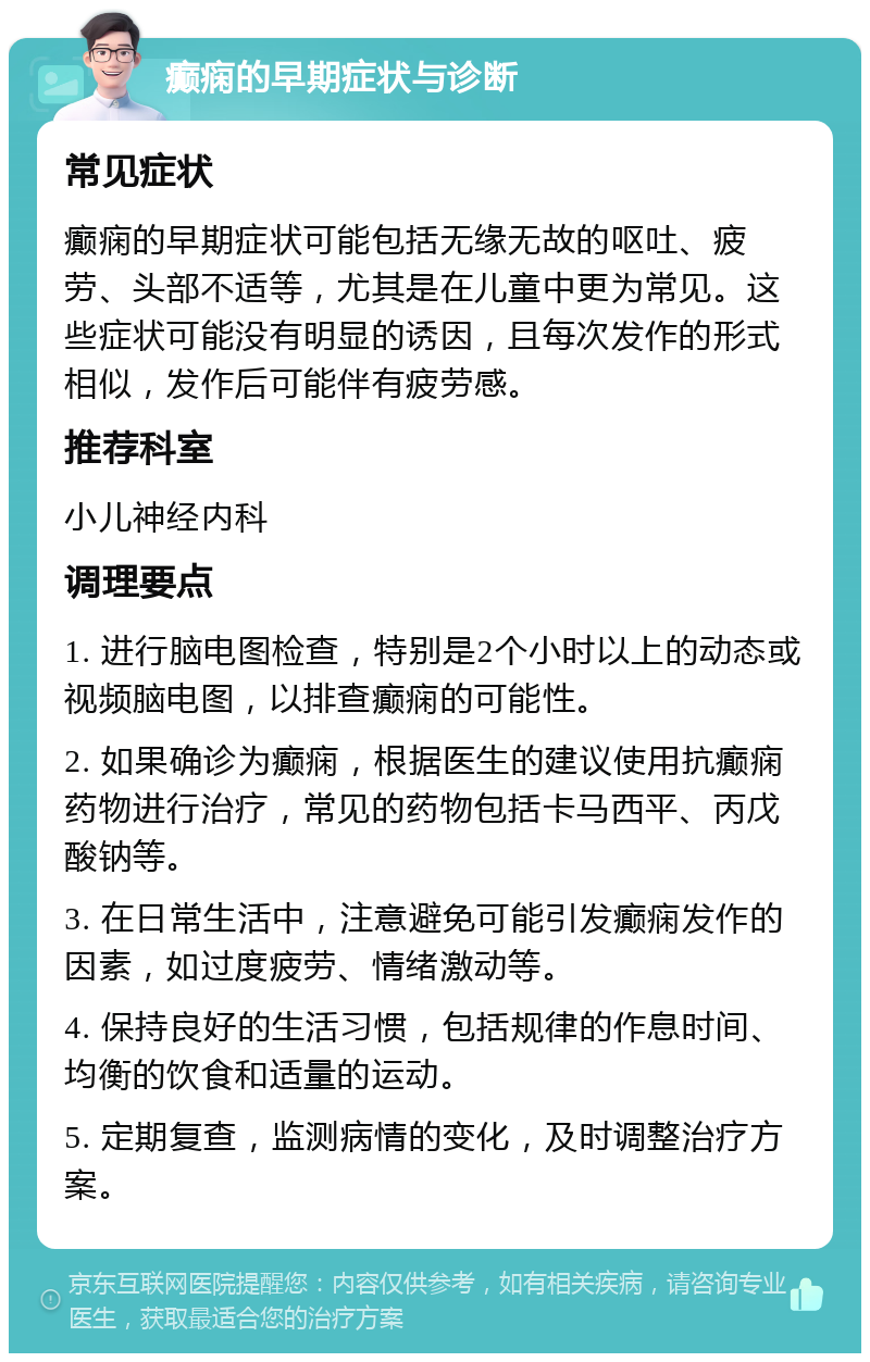 癫痫的早期症状与诊断 常见症状 癫痫的早期症状可能包括无缘无故的呕吐、疲劳、头部不适等，尤其是在儿童中更为常见。这些症状可能没有明显的诱因，且每次发作的形式相似，发作后可能伴有疲劳感。 推荐科室 小儿神经内科 调理要点 1. 进行脑电图检查，特别是2个小时以上的动态或视频脑电图，以排查癫痫的可能性。 2. 如果确诊为癫痫，根据医生的建议使用抗癫痫药物进行治疗，常见的药物包括卡马西平、丙戊酸钠等。 3. 在日常生活中，注意避免可能引发癫痫发作的因素，如过度疲劳、情绪激动等。 4. 保持良好的生活习惯，包括规律的作息时间、均衡的饮食和适量的运动。 5. 定期复查，监测病情的变化，及时调整治疗方案。