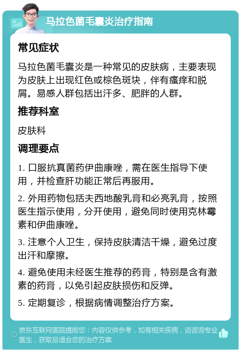 马拉色菌毛囊炎治疗指南 常见症状 马拉色菌毛囊炎是一种常见的皮肤病，主要表现为皮肤上出现红色或棕色斑块，伴有瘙痒和脱屑。易感人群包括出汗多、肥胖的人群。 推荐科室 皮肤科 调理要点 1. 口服抗真菌药伊曲康唑，需在医生指导下使用，并检查肝功能正常后再服用。 2. 外用药物包括夫西地酸乳膏和必亮乳膏，按照医生指示使用，分开使用，避免同时使用克林霉素和伊曲康唑。 3. 注意个人卫生，保持皮肤清洁干燥，避免过度出汗和摩擦。 4. 避免使用未经医生推荐的药膏，特别是含有激素的药膏，以免引起皮肤损伤和反弹。 5. 定期复诊，根据病情调整治疗方案。