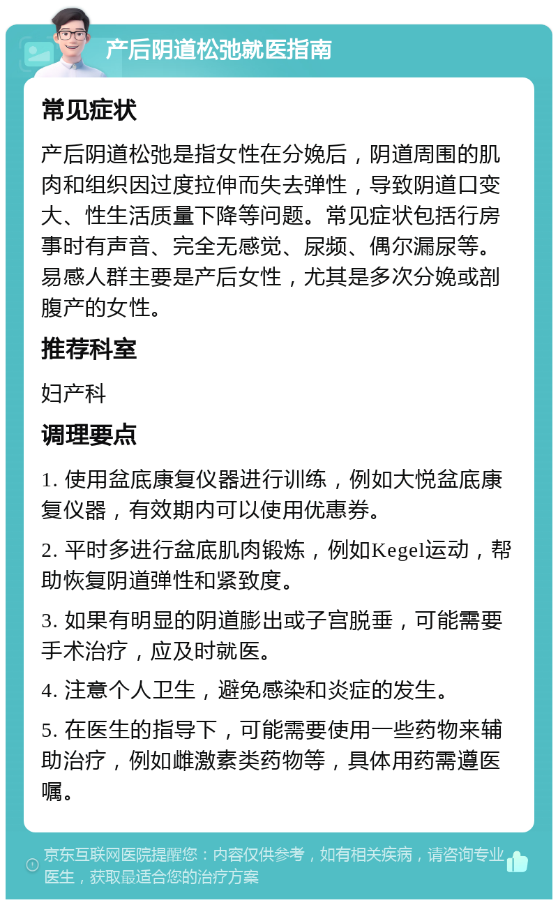 产后阴道松弛就医指南 常见症状 产后阴道松弛是指女性在分娩后，阴道周围的肌肉和组织因过度拉伸而失去弹性，导致阴道口变大、性生活质量下降等问题。常见症状包括行房事时有声音、完全无感觉、尿频、偶尔漏尿等。易感人群主要是产后女性，尤其是多次分娩或剖腹产的女性。 推荐科室 妇产科 调理要点 1. 使用盆底康复仪器进行训练，例如大悦盆底康复仪器，有效期内可以使用优惠券。 2. 平时多进行盆底肌肉锻炼，例如Kegel运动，帮助恢复阴道弹性和紧致度。 3. 如果有明显的阴道膨出或子宫脱垂，可能需要手术治疗，应及时就医。 4. 注意个人卫生，避免感染和炎症的发生。 5. 在医生的指导下，可能需要使用一些药物来辅助治疗，例如雌激素类药物等，具体用药需遵医嘱。