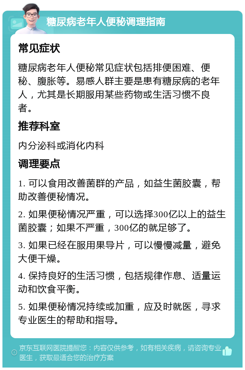 糖尿病老年人便秘调理指南 常见症状 糖尿病老年人便秘常见症状包括排便困难、便秘、腹胀等。易感人群主要是患有糖尿病的老年人，尤其是长期服用某些药物或生活习惯不良者。 推荐科室 内分泌科或消化内科 调理要点 1. 可以食用改善菌群的产品，如益生菌胶囊，帮助改善便秘情况。 2. 如果便秘情况严重，可以选择300亿以上的益生菌胶囊；如果不严重，300亿的就足够了。 3. 如果已经在服用果导片，可以慢慢减量，避免大便干燥。 4. 保持良好的生活习惯，包括规律作息、适量运动和饮食平衡。 5. 如果便秘情况持续或加重，应及时就医，寻求专业医生的帮助和指导。