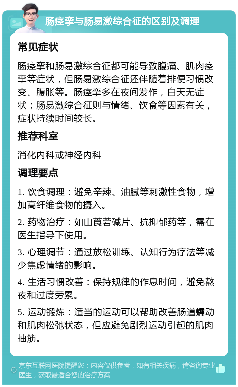 肠痉挛与肠易激综合征的区别及调理 常见症状 肠痉挛和肠易激综合征都可能导致腹痛、肌肉痉挛等症状，但肠易激综合征还伴随着排便习惯改变、腹胀等。肠痉挛多在夜间发作，白天无症状；肠易激综合征则与情绪、饮食等因素有关，症状持续时间较长。 推荐科室 消化内科或神经内科 调理要点 1. 饮食调理：避免辛辣、油腻等刺激性食物，增加高纤维食物的摄入。 2. 药物治疗：如山莨菪碱片、抗抑郁药等，需在医生指导下使用。 3. 心理调节：通过放松训练、认知行为疗法等减少焦虑情绪的影响。 4. 生活习惯改善：保持规律的作息时间，避免熬夜和过度劳累。 5. 运动锻炼：适当的运动可以帮助改善肠道蠕动和肌肉松弛状态，但应避免剧烈运动引起的肌肉抽筋。