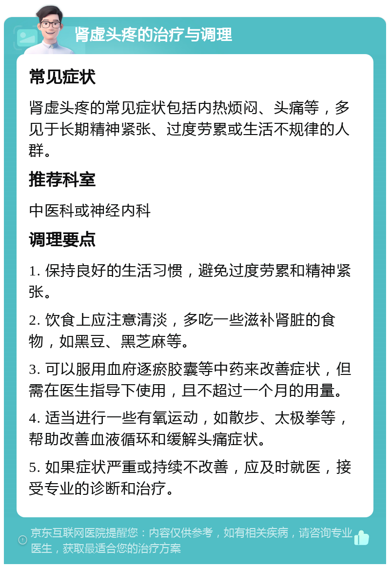 肾虚头疼的治疗与调理 常见症状 肾虚头疼的常见症状包括内热烦闷、头痛等，多见于长期精神紧张、过度劳累或生活不规律的人群。 推荐科室 中医科或神经内科 调理要点 1. 保持良好的生活习惯，避免过度劳累和精神紧张。 2. 饮食上应注意清淡，多吃一些滋补肾脏的食物，如黑豆、黑芝麻等。 3. 可以服用血府逐瘀胶囊等中药来改善症状，但需在医生指导下使用，且不超过一个月的用量。 4. 适当进行一些有氧运动，如散步、太极拳等，帮助改善血液循环和缓解头痛症状。 5. 如果症状严重或持续不改善，应及时就医，接受专业的诊断和治疗。