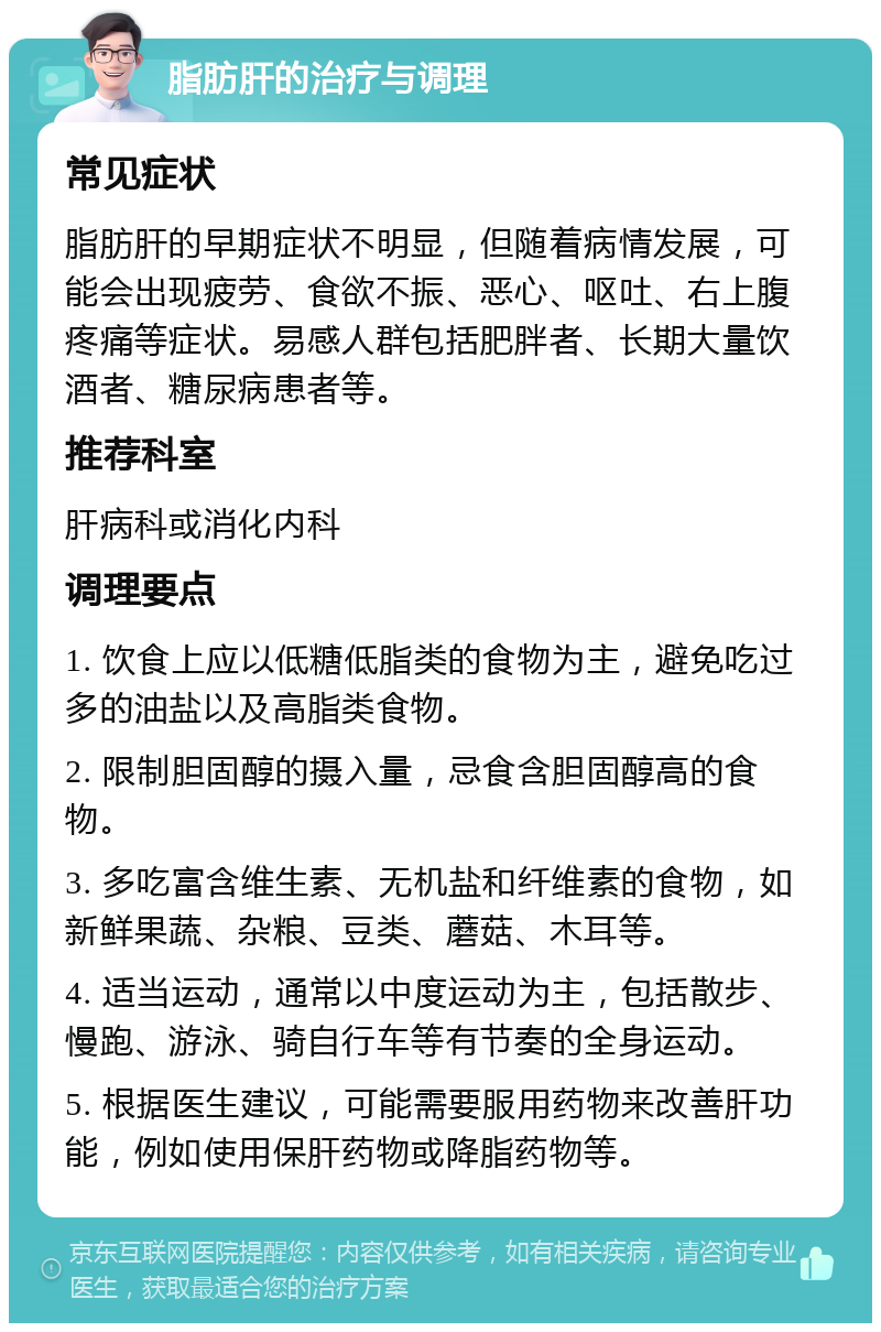 脂肪肝的治疗与调理 常见症状 脂肪肝的早期症状不明显，但随着病情发展，可能会出现疲劳、食欲不振、恶心、呕吐、右上腹疼痛等症状。易感人群包括肥胖者、长期大量饮酒者、糖尿病患者等。 推荐科室 肝病科或消化内科 调理要点 1. 饮食上应以低糖低脂类的食物为主，避免吃过多的油盐以及高脂类食物。 2. 限制胆固醇的摄入量，忌食含胆固醇高的食物。 3. 多吃富含维生素、无机盐和纤维素的食物，如新鲜果蔬、杂粮、豆类、蘑菇、木耳等。 4. 适当运动，通常以中度运动为主，包括散步、慢跑、游泳、骑自行车等有节奏的全身运动。 5. 根据医生建议，可能需要服用药物来改善肝功能，例如使用保肝药物或降脂药物等。