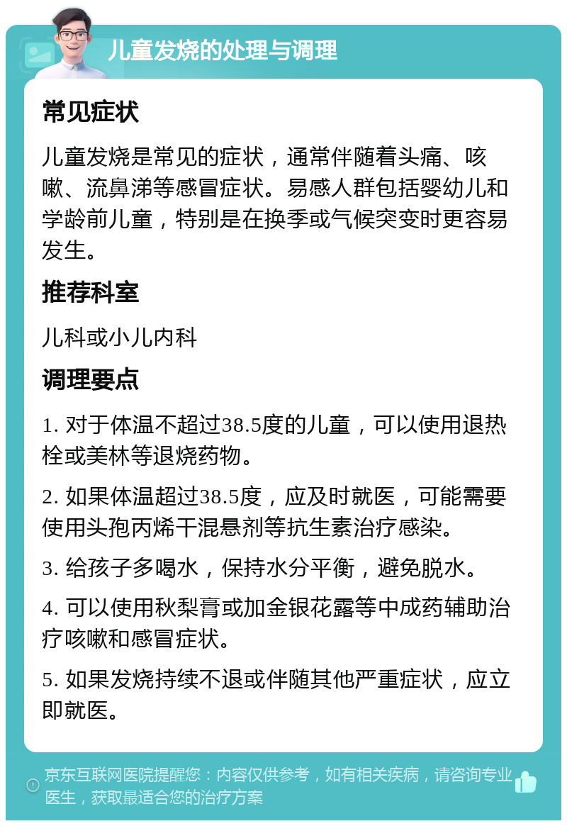 儿童发烧的处理与调理 常见症状 儿童发烧是常见的症状，通常伴随着头痛、咳嗽、流鼻涕等感冒症状。易感人群包括婴幼儿和学龄前儿童，特别是在换季或气候突变时更容易发生。 推荐科室 儿科或小儿内科 调理要点 1. 对于体温不超过38.5度的儿童，可以使用退热栓或美林等退烧药物。 2. 如果体温超过38.5度，应及时就医，可能需要使用头孢丙烯干混悬剂等抗生素治疗感染。 3. 给孩子多喝水，保持水分平衡，避免脱水。 4. 可以使用秋梨膏或加金银花露等中成药辅助治疗咳嗽和感冒症状。 5. 如果发烧持续不退或伴随其他严重症状，应立即就医。