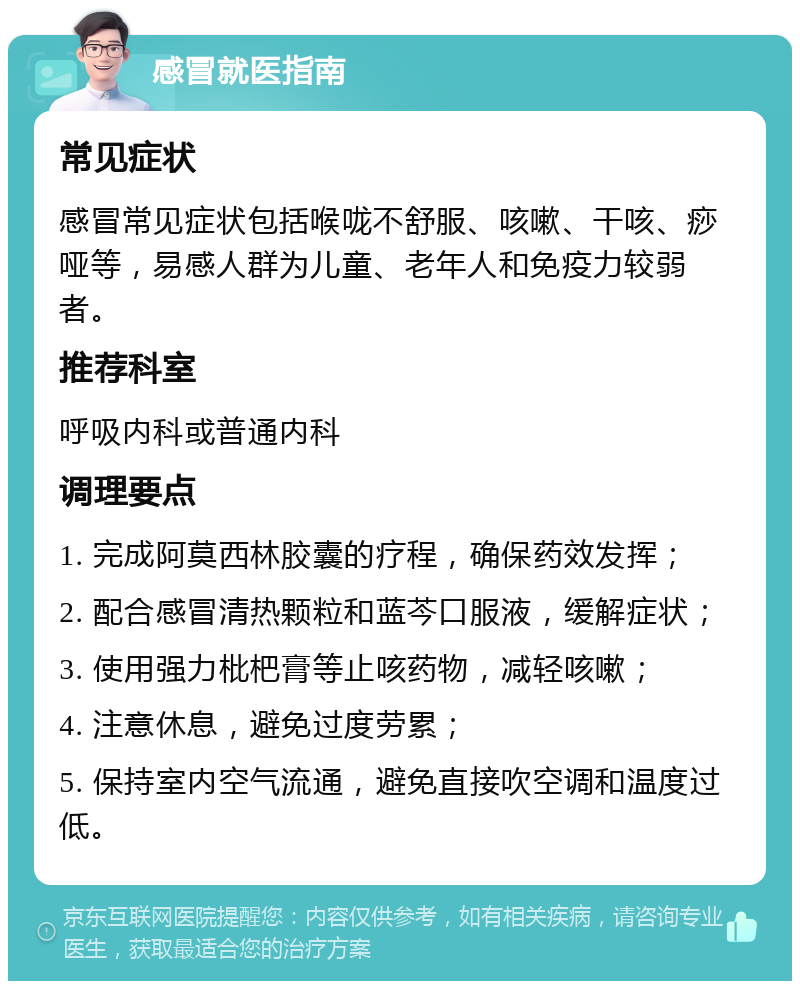 感冒就医指南 常见症状 感冒常见症状包括喉咙不舒服、咳嗽、干咳、痧哑等，易感人群为儿童、老年人和免疫力较弱者。 推荐科室 呼吸内科或普通内科 调理要点 1. 完成阿莫西林胶囊的疗程，确保药效发挥； 2. 配合感冒清热颗粒和蓝芩口服液，缓解症状； 3. 使用强力枇杷膏等止咳药物，减轻咳嗽； 4. 注意休息，避免过度劳累； 5. 保持室内空气流通，避免直接吹空调和温度过低。