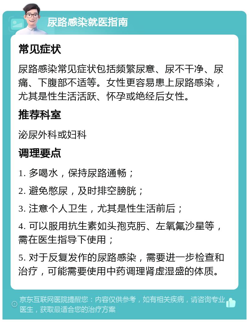 尿路感染就医指南 常见症状 尿路感染常见症状包括频繁尿意、尿不干净、尿痛、下腹部不适等。女性更容易患上尿路感染，尤其是性生活活跃、怀孕或绝经后女性。 推荐科室 泌尿外科或妇科 调理要点 1. 多喝水，保持尿路通畅； 2. 避免憋尿，及时排空膀胱； 3. 注意个人卫生，尤其是性生活前后； 4. 可以服用抗生素如头孢克肟、左氧氟沙星等，需在医生指导下使用； 5. 对于反复发作的尿路感染，需要进一步检查和治疗，可能需要使用中药调理肾虚湿盛的体质。