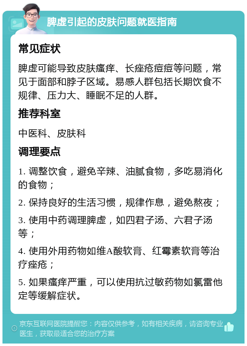 脾虚引起的皮肤问题就医指南 常见症状 脾虚可能导致皮肤瘙痒、长痤疮痘痘等问题，常见于面部和脖子区域。易感人群包括长期饮食不规律、压力大、睡眠不足的人群。 推荐科室 中医科、皮肤科 调理要点 1. 调整饮食，避免辛辣、油腻食物，多吃易消化的食物； 2. 保持良好的生活习惯，规律作息，避免熬夜； 3. 使用中药调理脾虚，如四君子汤、六君子汤等； 4. 使用外用药物如维A酸软膏、红霉素软膏等治疗痤疮； 5. 如果瘙痒严重，可以使用抗过敏药物如氯雷他定等缓解症状。